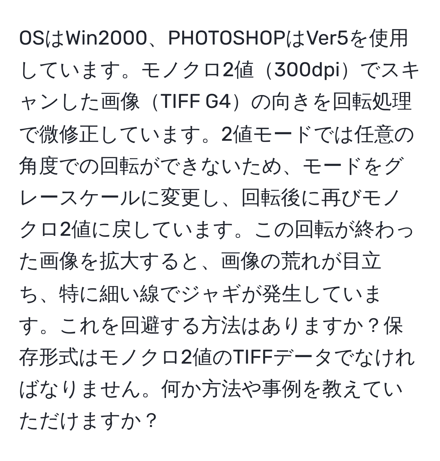 OSはWin2000、PHOTOSHOPはVer5を使用しています。モノクロ2値300dpiでスキャンした画像TIFF G4の向きを回転処理で微修正しています。2値モードでは任意の角度での回転ができないため、モードをグレースケールに変更し、回転後に再びモノクロ2値に戻しています。この回転が終わった画像を拡大すると、画像の荒れが目立ち、特に細い線でジャギが発生しています。これを回避する方法はありますか？保存形式はモノクロ2値のTIFFデータでなければなりません。何か方法や事例を教えていただけますか？