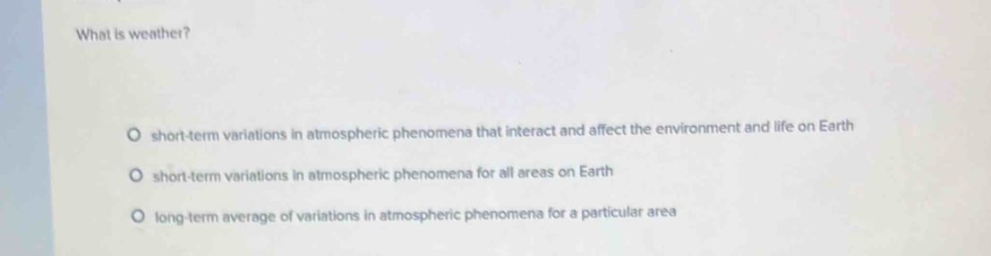 What is weather?
short-term variations in atmospheric phenomena that interact and affect the environment and life on Earth
short-term variations in atmospheric phenomena for all areas on Earth
long-term average of variations in atmospheric phenomena for a particular area