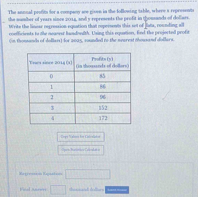 The annual profits for a company are given in the following table, where x represents 
the number of years since 2014, and y represents the profit in thousands of dollars. 
Write the linear regression equation that represents this set of lata, rounding all 
coefficients to the nearest hundredth. Using this equation, find the projected profit 
(in thousands of dollars) for 2025, rounded to the nearest thousand dollars. 
Copy Valses for Calculator 
Open Statistica Calculator 
Regression Equation: □ 
Final Answer: □ thousand dollars Sutenis Anawer