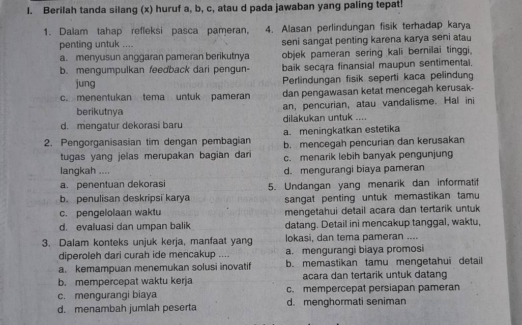 Berilah tanda silang (x) huruf a, b, c, atau d pada jawaban yang paling tepat!
1. Dalam tahap refleksi pasca pameran, 4. Alasan perlindungan fisik terhadap karya
penting untuk .... seni sangat penting karena karya seni atau
a. menyusun anggaran pameran berikutnya objek pameran sering kali bernilai tinggi,
b. mengumpulkan feedback dari pengun- baik secara finansial maupun sentimental.
jung Perlindungan fisik seperti kaca pelindung
c. menentukan tema untuk pameran dan pengawasan ketat mencegah kerusak-
berikutnya an, pencurian, atau vandalisme. Hal ini
d. mengatur dekorasi baru dilakukan untuk ....
2. Pengorganisasian tim dengan pembagian a. meningkatkan estetika
b. mencegah pencurian dan kerusakan
tugas yang jelas merupakan bagian dari c. menarik lebih banyak pengunjung
langkah .... d. mengurangi biaya pameran
a. penentuan dekorasi
5. Undangan yang menarik dan informatif
b. penulisan deskripsi karya sangat penting untuk memastikan tamu
c. pengelolaan waktu mengetahui detail acara dan tertarik untuk
d. evaluasi dan umpan balik datang. Detail ini mencakup tanggal, waktu,
3. Dalam konteks unjuk kerja, manfaat yang lokasi, dan tema pameran ....
diperoleh dari curah ide mencakup .... a. mengurangi biaya promosi
a. kemampuan menemukan solusi inovatif b. memastikan tamu mengetahui detail
b. mempercepat waktu kerja acara dan tertarik untuk datang
c. mengurangi biaya c. mempercepat persiapan pameran
d. menambah jumlah peserta d. menghormati seniman