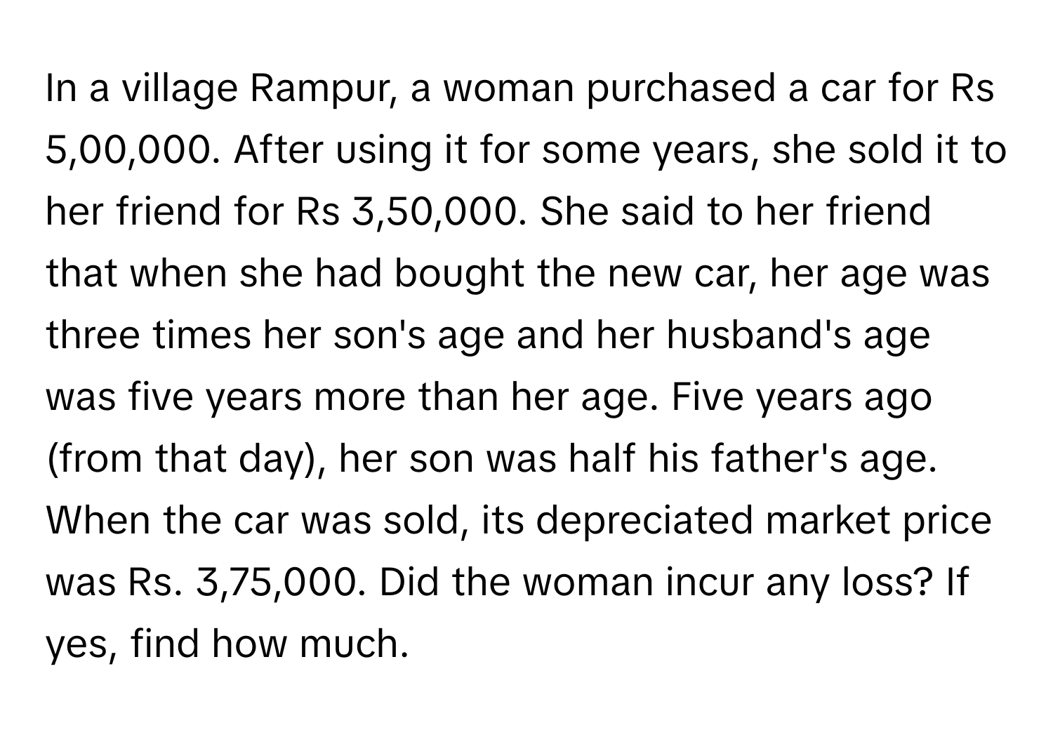 In a village Rampur, a woman purchased a car for Rs 5,00,000. After using it for some years, she sold it to her friend for Rs 3,50,000. She said to her friend that when she had bought the new car, her age was three times her son's age and her husband's age was five years more than her age. Five years ago (from that day), her son was half his father's age. 

When the car was sold, its depreciated market price was Rs. 3,75,000. Did the woman incur any loss? If yes, find how much.