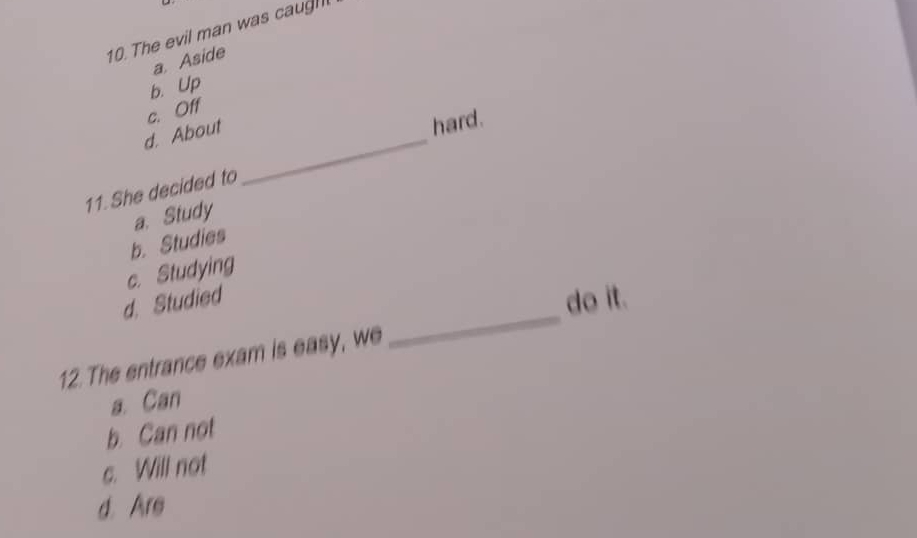 The evil man was caug
a. Aside
b. Up
c. Off
d. About_
hard.
11. She decided to
a. Study
b. Studies
c. Studying
_
d. Studied
do it.
12. The entrance exam is easy, we
a. Can
b. Can not
c. Will not
d. Are