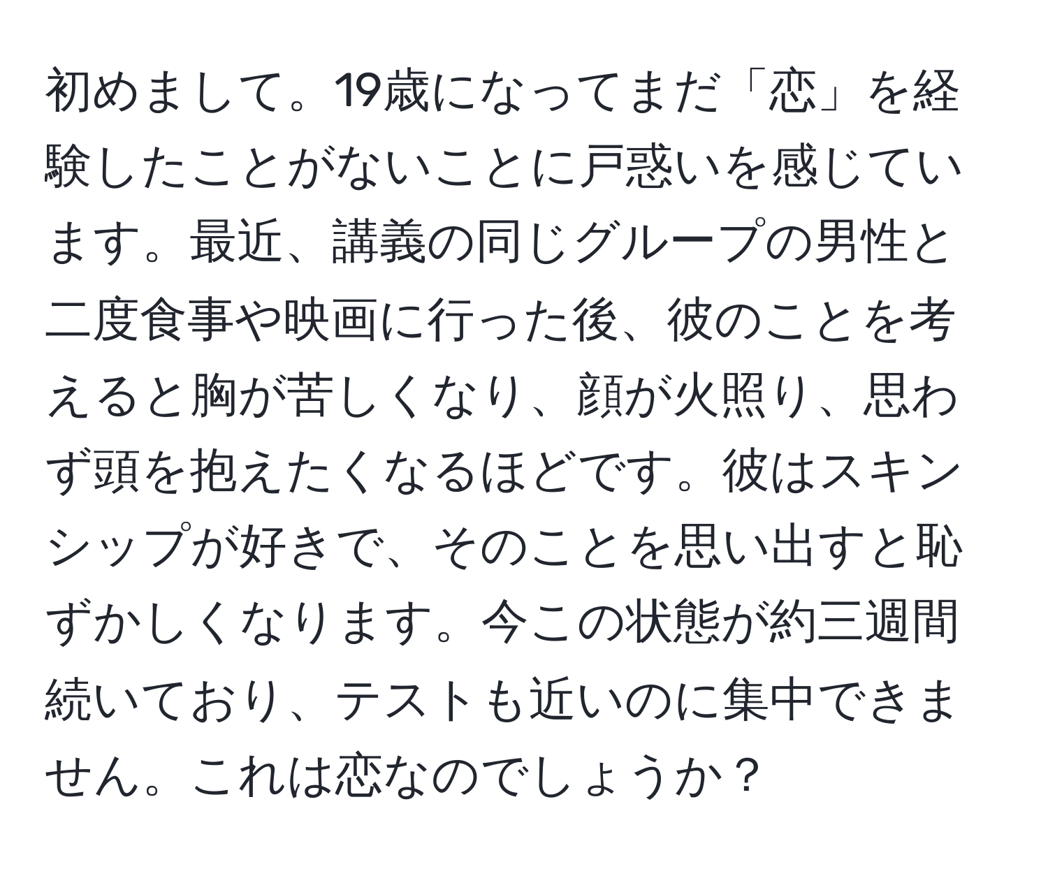 初めまして。19歳になってまだ「恋」を経験したことがないことに戸惑いを感じています。最近、講義の同じグループの男性と二度食事や映画に行った後、彼のことを考えると胸が苦しくなり、顔が火照り、思わず頭を抱えたくなるほどです。彼はスキンシップが好きで、そのことを思い出すと恥ずかしくなります。今この状態が約三週間続いており、テストも近いのに集中できません。これは恋なのでしょうか？