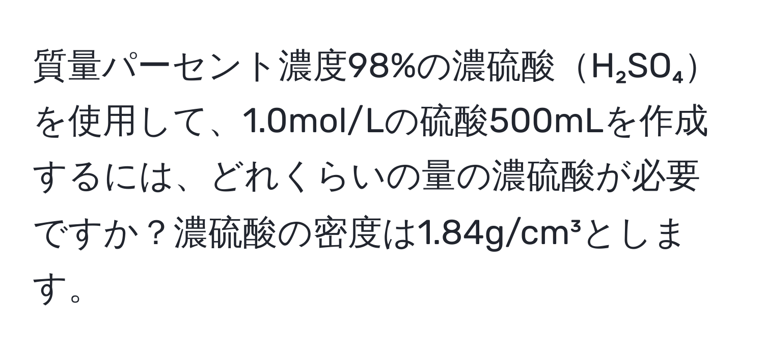 質量パーセント濃度98%の濃硫酸H₂SO₄を使用して、1.0mol/Lの硫酸500mLを作成するには、どれくらいの量の濃硫酸が必要ですか？濃硫酸の密度は1.84g/cm³とします。