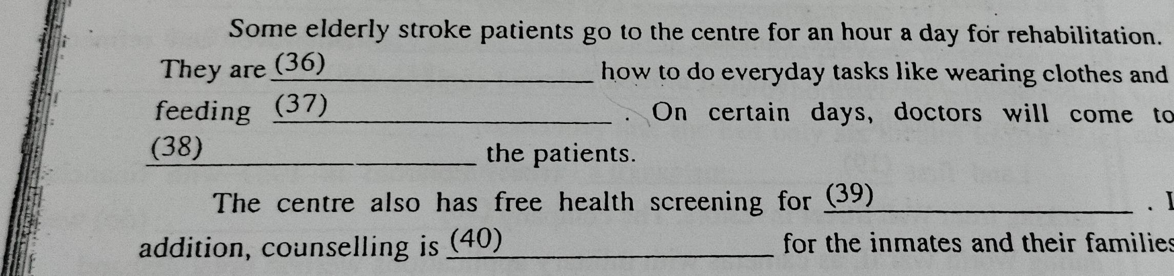 Some elderly stroke patients go to the centre for an hour a day for rehabilitation. 
They are (36) _ how to do everyday tasks like wearing clothes and . 
feeding (37) _On certain days, doctors will come to 
(38) 
_the patients. 
The centre also has free health screening for (39) _. I 
addition, counselling is (40)_ for the inmates and their families