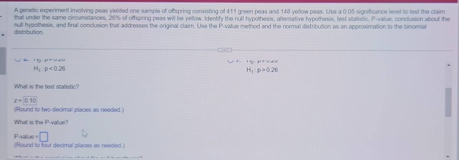 A genetic experiment involving peas yielded one sample of offspring consisting of 411 green peas and 148 yellow peas. Use a 0.05 significance level to test the claim
that under the same circumstances, 26% of offspring peas will be yellow. Identify the null hypothesis, alternative hypothesis, test statistic, P -value, conclusion about the
null hypothesis, and final conclusion that addresses the original claim. Use the P -value method and the normal distribution as an approximation to the binomial
distribution.
U_0· mu rU.∠ U
II_0∠ P+U,∠ O
H_1:p<0.26
H_1:p>0.26
What is the test statistic?
z=0.10
(Round to two decimal places as needed.)
What is the P -value?
P -value =□
(Round to four decimal places as needed.)