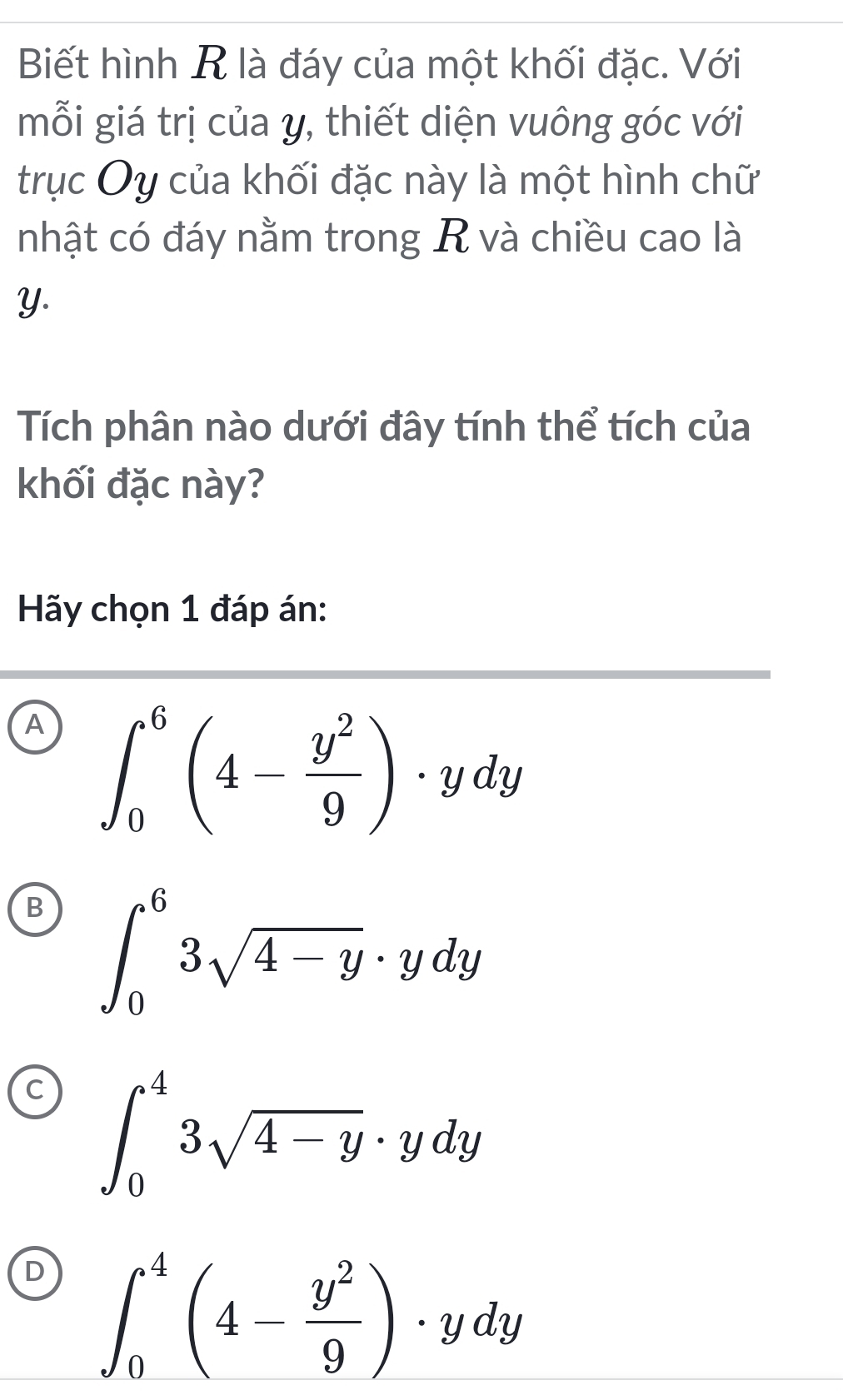 Biết hình R là đáy của một khối đặc. Với
mỗi giá trị của y, thiết diện vuông góc với
trục Oy của khối đặc này là một hình chữ
nhật có đáy nằm trong R và chiều cao là
Y.
Tích phân nào dưới đây tính thể tích của
khối đặc này?
Hãy chọn 1 đáp án:
A ∈t _0^(6(4-frac y^2)9)· ydy
B ∈t _0^(63sqrt 4-y)· ydy
∈t _0^(43sqrt 4-y)· ydy
∈t _0^(4(4-frac y^2)9)· ydy