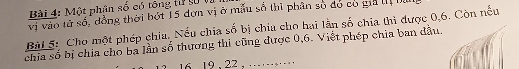 Một phân số có tông tư số Và 
vị vào tử số, đồng thời bớt 15 đơn vị ở mẫu số thì phân số đó có gia tị ba 
Bài 5: Cho một phép chia. Nếu chia số bị chia cho hai lần số chia thì được 0, 6. Còn nếu 
chia số bị chia cho ba lần số thương thì cũng được 0, 6. Viết phép chia ban đầu.
16. 19 , 22 , …