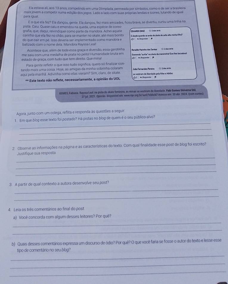 Ela estava ali, aos 13 anos, competindo em uma Olimpíada, permeada por símbolos, como o de ser a brasileira
mais jovem a competir numa edição dos jogos. Lado a lado com suas próprias lendas e ícones, lutando de igual
para igual.
E o que ela fez? Ela dançou, gente. Ela dançou, fez mais amizades, ficou brava, se divertiu, curtiu uma linha na
pista. Caíu. Quase caiu e emendou na queda, uma espécie de coreo
grafia, que, daqui, reivindiquei como parte da manobra. Achei aquele
carinho que ela fez no chão, para se manter no skate, até mais bonito EDUARDO DINIZ ) 2 da w 1
do que cair em pé. Isso deveria ser implementado como manobra e E desde quando se anda de skate de salto alto minha filha?
Öl * Responder 
batizado com o nome dela. Manobra Rayssa Leal
Acontece que, além de toda essa graça e diversão, essa garotinha Ponaldo Marínho dos Santos © 2 das arbs
me saiu com uma medalha de prata no peito! Humanidade bruta em
estado de graça, com tudo que tem direito. Que mina!  Responder  Overendo "surfar" no skate da menininha! Que feio lacradoral
Para gente refletir o que isso tudo significa, quero só finalizar con-
tando mais uma coisa. Hoje, as amigas da minha sobrinha colaram   João  Fernandes Pereir ⊙ 2 das atrás
aqui pela manhã. Adivinha como elas vieram? Sim, claro, de skate. se vestiram de liberdade pela Nike e Adidas
À À * Este texto não reflete, necessariamente, a opinião do UOL 0² *  Responder μ
GOMES, Fabiana. Rayssa Leal: na pista do skate feminino, as minas se vestiram de liberdade. Fabí Gomes Universa Uol,
27 jul. 2021. Opinião, Disponível em: www.iqe.org.br/surl/?cbbcb7 Acesso em: 30 abr. 2024. (com cortes)
Agora, junto com um colega, reflita e responda às questões a seguir:
_
1. Em que blog esse texto foi postado? Há pistas no blog de quem é o seu público-alvo?
_
_
2. Observe as informações na página e as características do texto. Com qual finalidade esse post de blog foi escrito?
_
Justifique sua resposta.
_
_
_
3. A partir de qual contexto a autora desenvolve seu post?
_
4. Leia os três comentários ao final do post.
_
a) Você concorda com algum desses leitores? Por quê?
_
b) Quais desses comentários expressa um discurso de ódio? Por quê? O que você faria se fosse o autor do texto e lesse esse
_
tipo de comentário no seu blog?
_
_