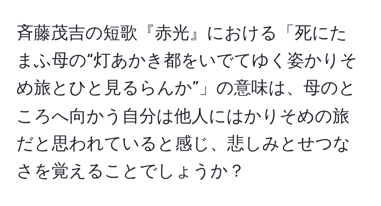 斉藤茂吉の短歌『赤光』における「死にたまふ母の“灯あかき都をいでてゆく姿かりそめ旅とひと見るらんか”」の意味は、母のところへ向かう自分は他人にはかりそめの旅だと思われていると感じ、悲しみとせつなさを覚えることでしょうか？