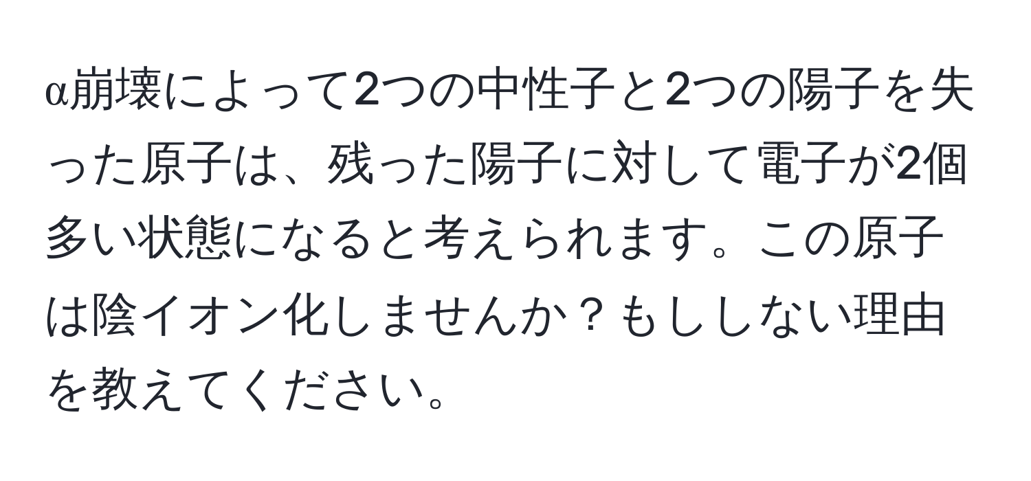 α崩壊によって2つの中性子と2つの陽子を失った原子は、残った陽子に対して電子が2個多い状態になると考えられます。この原子は陰イオン化しませんか？もししない理由を教えてください。