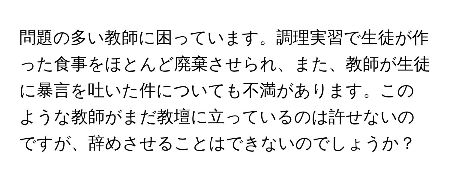 問題の多い教師に困っています。調理実習で生徒が作った食事をほとんど廃棄させられ、また、教師が生徒に暴言を吐いた件についても不満があります。このような教師がまだ教壇に立っているのは許せないのですが、辞めさせることはできないのでしょうか？