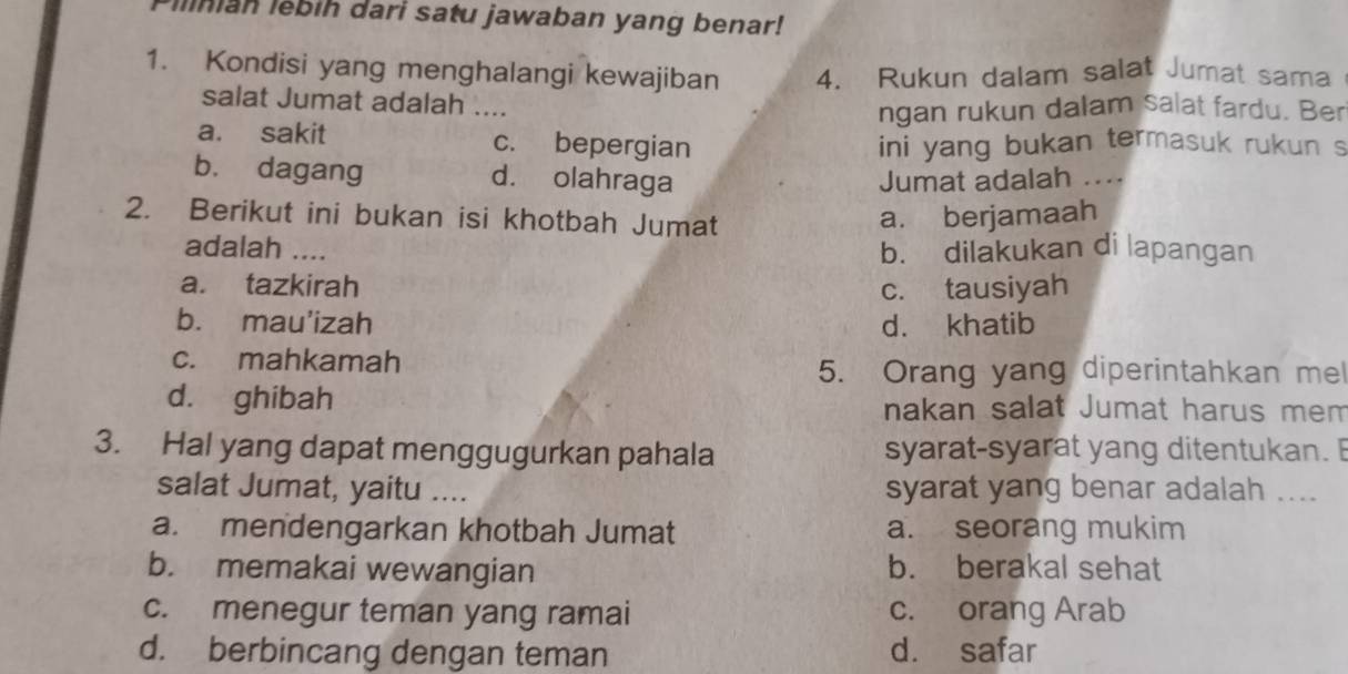 Iinian lebih dari satu jawaban yang benar!
1. Kondisi yang menghalangi kewajiban 4. Rukun dalam salat Jumat sama
salat Jumat adalah ....
ngan rukun dalam salat fardu. Ber
a. sakit c. bepergian ini yang bukan termasuk rukun s
b. dagang d. olahraga Jumat adalah ....
2. Berikut ini bukan isi khotbah Jumat
a. berjamaah
adalah .... b. dilakukan di lapangan
a. tazkirah c. tausiyah
b. mau'izah d. khatib
c. mahkamah
5. Orang yang diperintahkan mel
d. ghibah nakan salat Jumat harus mem
3. Hal yang dapat menggugurkan pahala syarat-syarat yang ditentukan. 
salat Jumat, yaitu .... syarat yang benar adalah ....
a. mendengarkan khotbah Jumat a. seorang mukim
b. memakai wewangian b. berakal sehat
c. menegur teman yang ramai c. orang Arab
d. berbincang dengan teman d. safar