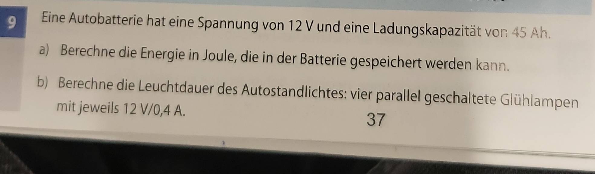 Eine Autobatterie hat eine Spannung von 12 V und eine Ladungskapazität von 45 Ah. 
a) Berechne die Energie in Joule, die in der Batterie gespeichert werden kann. 
b) Berechne die Leuchtdauer des Autostandlichtes: vier parallel geschaltete Glühlampen 
mit jeweils 12 V/0, 4 A.
37