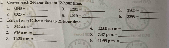 Convert each 24-hour time to 12-hour time. 
1. 0048= _3. 1201= _5. 1903= _ 
2. 0323= _ 4. 1515= _6. 2359= _ 
C. Convert each 12-hour time to 24-hour time. 
1. 3:45 a. m.= _ 12:00 noon = 
4. 
_ 
2. 9:16a.m.= _ p.m. =_ 
5. 7:47 
3. 11:20a.m.= _ 11:55 p.m. =_ 
6.