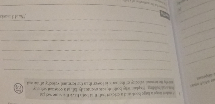 A student drops a large book and a cricket ball that both have the same weight 
e dispenser. er which marks 
frem a tall building. Explain why both objects eventually fall at a constant velocity 7-9
and why the terminal velocity of the book is lower than the terminal velocity of the ball. 
_ 
_ 
_ 
_ 
_ 
_ 
_ 
_ 
_ 
_ 
_ 
_ 
_ 
[Total 5 marks 
_ 
44 eater that the acceleration of a fa 
marksj