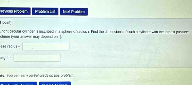 Previous Problem Problem List Next Problem 
1 point) 
right circular cylinder is inscribed in a sphere of radius r. Find the dimensions of such a cylinder with the largest possible 
olume (your answer may depend on r). 
ase radius =□
eight =□
ote: You can earn partial credit on this problem.