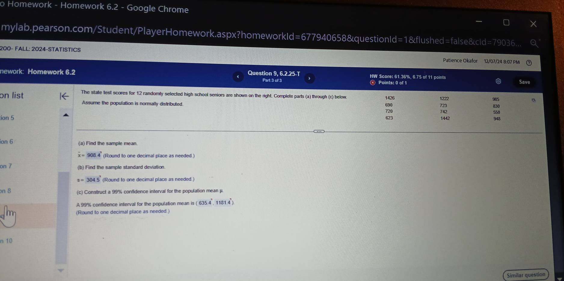 Homework - Homework 6.2 - Google Chrome
mylab.pearson.com/Student/PlayerHomework.aspx?homeworkId=677940658&questionId=1&flushed=false&cId=79036...
200- FALL: 2024-STATISTICS Patience Okafor 12/07/24 8:07 PM
mework: Homework 6.2 Part 3 of 3
Question 9, 6.2.25-T HW Score: 61.36%, 6.75 of 11 points Save
Ⓧ Points: 0 of 1
The state test scores for 12 randorly selected high school seniors are shown on the right. Complete parts (a) through (c) below 1426 1222
985
on list 690 723
Assume the population is normally distributed. 742
830
720 550
ion 5 623 1442 948
ion 6 (a) Find the sample mean.
overline x=908.4 (Round to one decimal place as needed.)
on 7 (b) Find the sample standard deviation.
s=304.5 (Round to one decimal place as needed.)
on 8 (c) Construct a 99% confidence interval for the population mean μ.
A 99% confidence interval for the population mean is (635.4,1181.4)
(Round to one decimal place as needed.)
n 10
Similar question