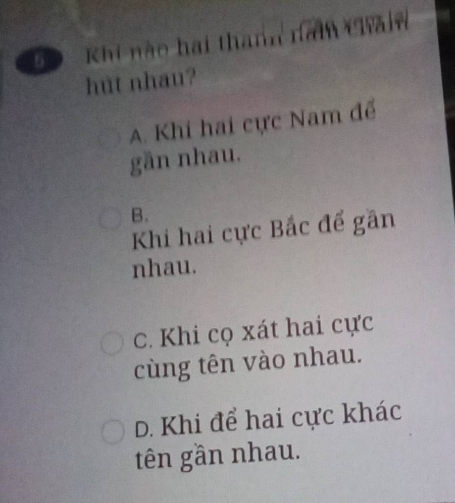 Khi nào hai thanh nam Chả
hut nhau?
A. Khi hai cực Nam để
gần nhau.
B.
Khi hai cực Bắc để gần
nhau.
c. Khi cọ xát hai cực
cùng tên vào nhau.
D. Khi để hai cực khác
tên gần nhau.