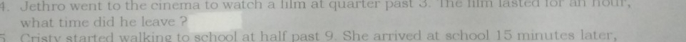 Jethro went to the cinema to watch a film at quarter past 3. The film lasted for an nour, 
what time did he leave ? 
Cristy started walking to school at half past 9. She arrived at school 15 minutes later,