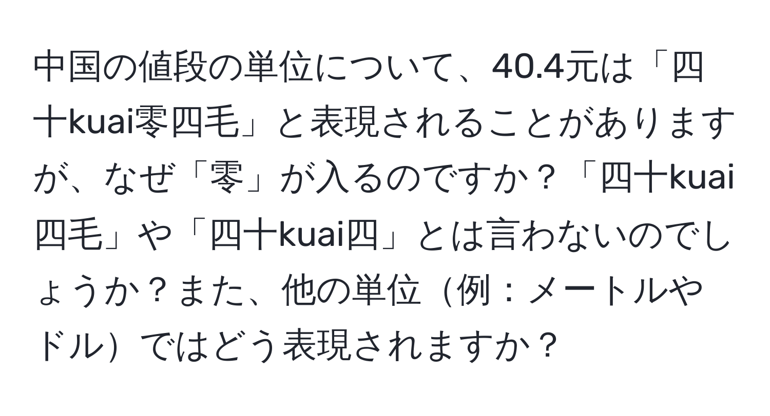 中国の値段の単位について、40.4元は「四十kuai零四毛」と表現されることがありますが、なぜ「零」が入るのですか？「四十kuai四毛」や「四十kuai四」とは言わないのでしょうか？また、他の単位例：メートルやドルではどう表現されますか？