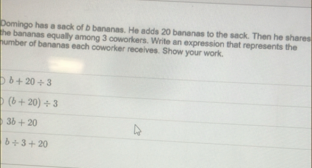 Domingo has a sack of b bananas. He adds 20 bananas to the sack. Then he shares
the bananas equally among 3 coworkers. Write an expression that represents the
humber of bananas each coworker receives. Show your work.
b+20/ 3
(b+20)/ 3
3b+20
b/ 3+20