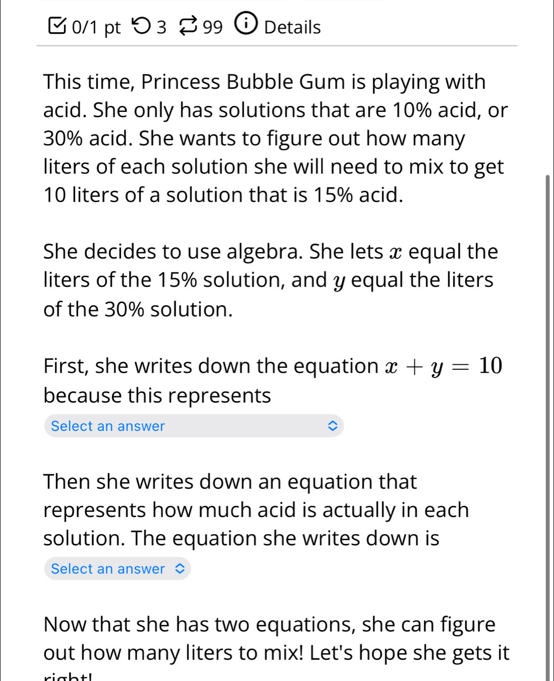 □ 0/1 pt つ 3 %99 ① ) Details 
This time, Princess Bubble Gum is playing with 
acid. She only has solutions that are 10% acid, or
30% acid. She wants to figure out how many
liters of each solution she will need to mix to get
10 liters of a solution that is 15% acid. 
She decides to use algebra. She lets x equal the 
liters of the 15% solution, and y equal the liters
of the 30% solution. 
First, she writes down the equation x+y=10
because this represents 
Select an answer 
Then she writes down an equation that 
represents how much acid is actually in each 
solution. The equation she writes down is 
Select an answer 
Now that she has two equations, she can figure 
out how many liters to mix! Let's hope she gets it 
rightl