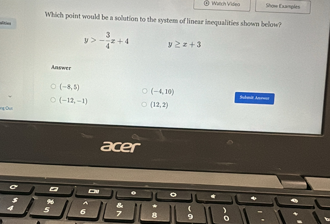 Watch Video Show Examples
Which point would be a solution to the system of linear inequalities shown below?
alities
y>- 3/4 x+4
y≥ x+3
Answer
(-8,5)
(-4,10)
(-12,-1)
Submit Answer
og Out
(12,2)
acer
*
$ % ^ & ( )
4 5 6 7 8 9