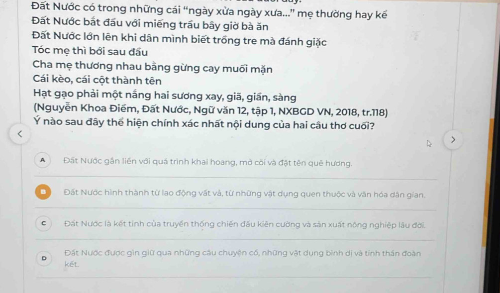 Đất Nước có trong những cái “ngày xửa ngày xưa...” mẹ thường hay kể
Đất Nước bắt đầu với miếng trầu bây giờ bà ăn
Đất Nước lớn lên khi dân mình biết trồng tre mà đánh giặc
Tóc mẹ thì bới sau đầu
Cha mẹ thương nhau bằng gừng cay muối mặn
Cái kèo, cái cột thành tên
Hạt gạo phải một nắng hai sương xay, giã, giần, sàng
(Nguyễn Khoa Điểm, Đất Nước, Ngữ văn 12, tập 1, NXBGD VN, 2018, tr. 118)
Ý nào sau đây thể hiện chính xác nhất nội dung của hai câu thơ cuối?
A Đất Nước gần liền với quá trình khai hoang, mở cõi và đặt tên quê hương.
B Đất Nước hình thành từ lao động vất và, từ những vật dụng quen thuộc và văn hóa dân gian.
C Đất Nước là kết tinh của truyền thống chiến đấu kiên cường và sản xuất nông nghiệp lâu đời.
Đất Nước được gìn giữ qua những câu chuyện cổ, những vật dụng bình dị và tính thán đoàn
D kết.