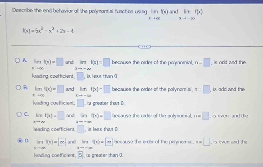 Describe the end behavior of the polynomial function using limlimits _xto ∈fty f(x) and limlimits _xto -∈fty f(x).
f(x)=5x^2-x^3+2x-4
A. limlimits _xto ∈fty f(x)=□ and limlimits _xto -∈fty f(x)=□ because the order of the polynomial, n=□ , is odd and the
leading coefficient, □ , is less than 0.
B. limlimits _xto ∈fty f(x)=□ and limlimits _xto -∈fty f(x)=□ because the order of the polynomial, n=□ , is odd and the
leading coefficient, □ , is greater than 0.
C. limlimits _xto ∈fty f(x)=□ and lim f(x)=□ because the order of the polynomial, n=□ , is even and the
xto -∈fty
leading coefficient, □ , is less than 0.
D. limlimits _xto ∈fty f(x)=∈fty and limf(x)=|∈fty because the order of the polynomial, n=□ , is even and the
xto -∈fty
leading coefficient, 5 is greater than 0.