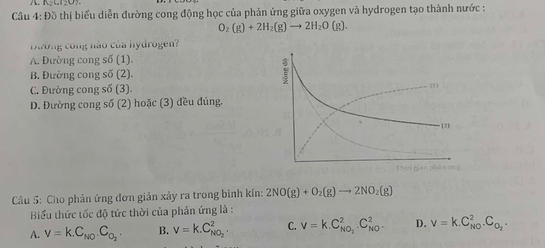 K₂CT2O7
Câu 4: Đồ thị biểu diễn đường cong động học của phản ứng giữa oxygen và hydrogen tạo thành nước :
O_2(g)+2H_2(g)to 2H_2O(g). 
Dường công nào của hydrogen?
A. Đường cong số (1).
B. Đường cong số (2).
C. Đường cong số (3).
D. Đường cong số (2) hoặc (3) đều đúng.
* Câu 5: Cho phản ứng đơn giản xảy ra trong bình kín: 2NO(g)+O_2(g)to 2NO_2(g)
Biểu thức tốc độ tức thời của phản ứng là :
C.
A. V=k.C_NO.C_O_2. B. V=k.C_NO_2^2. V=k.C_NO_2^2.C_(NO)^2. D. V=k.C_(NO)^2.C_O_2.