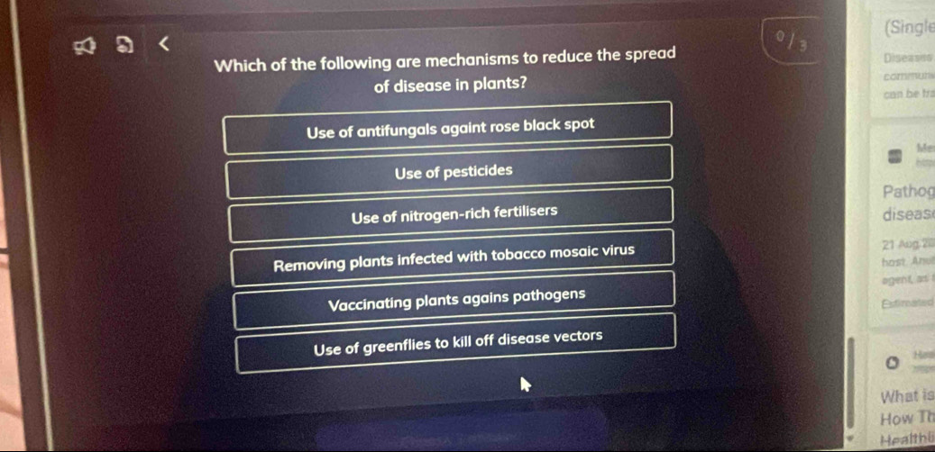 (Single
13
Which of the following are mechanisms to reduce the spread Diseases
of disease in plants? comun
can be trs
Use of antifungals againt rose black spot
Me
Use of pesticides
hs
Pathog
Use of nitrogen-rich fertilisers diseas
Removing plants infected with tobacco mosaic virus 21 Aug 20
host Anu!
Vaccinating plants agains pathogens Estimated ogent, as
Use of greenflies to kill off disease vectors
H
What is
How Th
Healthi