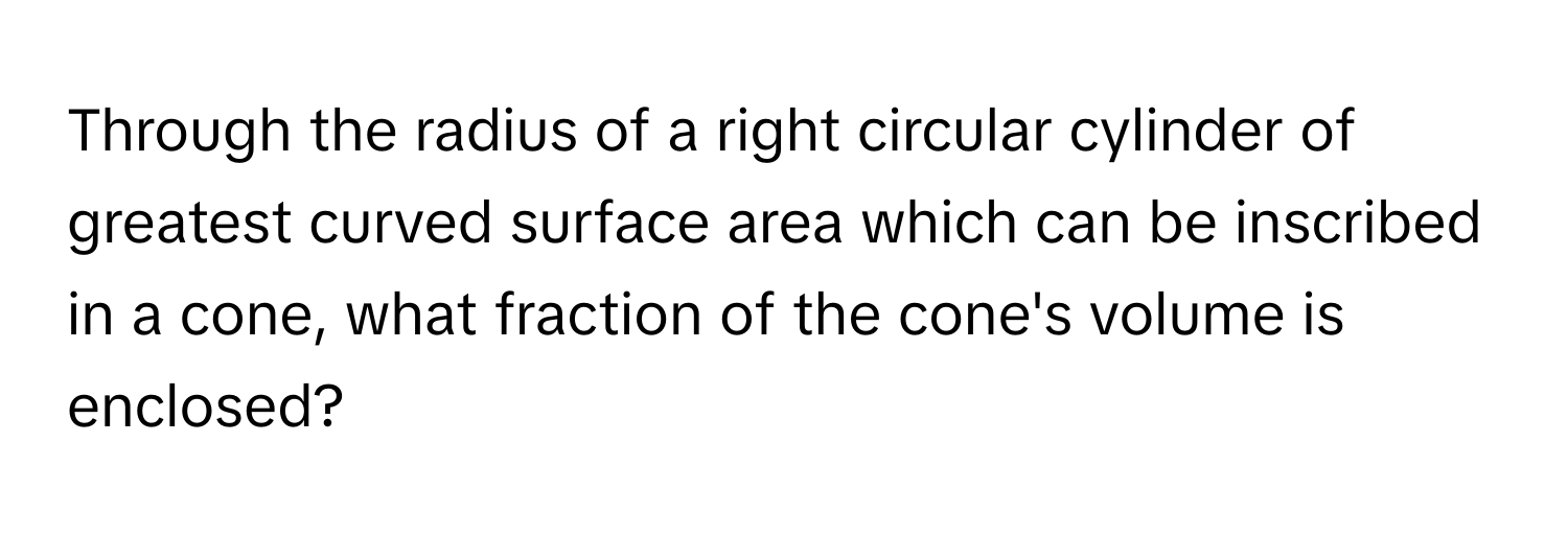 Through the radius of a right circular cylinder of greatest curved surface area which can be inscribed in a cone, what fraction of the cone's volume is enclosed?