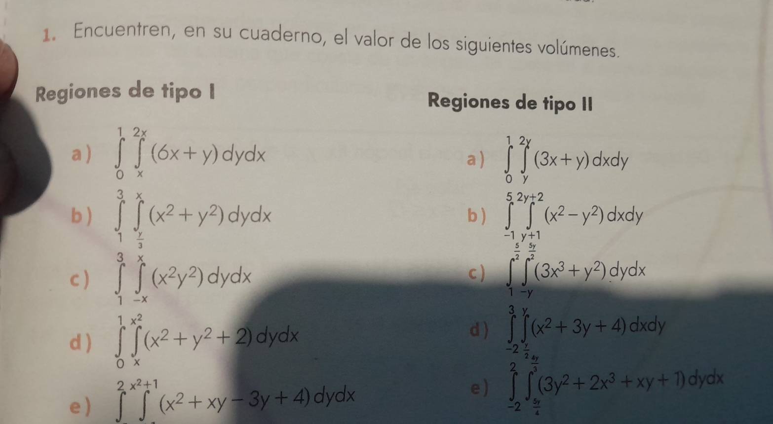 Encuentren, en su cuaderno, el valor de los siguientes volúmenes. 
Regiones de tipo I Regiones de tipo II 
a ) ∈tlimits _0^(1∈tlimits _x^(2x)(6x+y)dydx a ) ∈tlimits _0^1∈tlimits _y^(2y)(3x+y)dxdy
b) ∈tlimits _1^3∈tlimits _frac x)3^x(x^2+y^2)dydx b ) ∈tlimits _(-1)^5∈tlimits _(y+1)^(2y+2)(x^2-y^2)dxdy
c) ∈tlimits _1^(3∈tlimits _(-x)^x(x^2)y^2)dydx
c ) ∈t _1^((frac 3)2)∈tlimits _(-y)^(frac 5)2(3x^3+y^2)dydx
d ) ∈tlimits _0^(1∈tlimits _x^(x^2))(x^2+y^2+2)dydx
d ) ∈tlimits _(-2)^3∈tlimits _(-2)^y(x^2+3y+4)dxdy
e ) ∈t^2∈t^(x^2)+1(x^2+xy-3y+4)dydx
e) ∈tlimits _(-2)^2∈tlimits _ 5x/4 ^ 2y/x^3 (3y^2+2x^3+xy+1)dydx