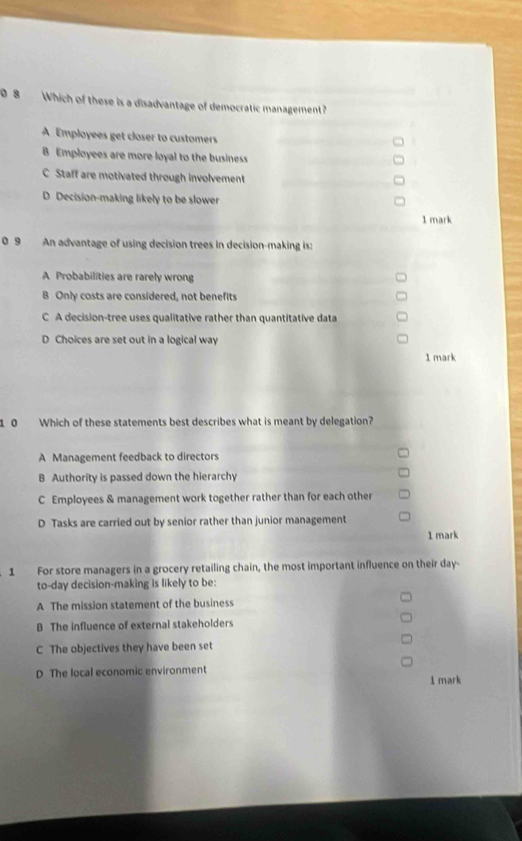 0 8 Which of these is a disadvantage of democratic management?
A Employees get closer to customers
B Employees are more loyal to the business
C Staff are motivated through involvement
D Decision-making likely to be slower
1 mark
0 9 An advantage of using decision trees in decision-making is:
A Probabilities are rarely wrong
B Only costs are considered, not benefits
C A decision-tree uses qualitative rather than quantitative data
D Choices are set out in a logical way
1 mark
1 0 Which of these statements best describes what is meant by delegation?
A Management feedback to directors
B Authority is passed down the hierarchy
C Employees & management work together rather than for each other
D Tasks are carried out by senior rather than junior management
1 mark
1 For store managers in a grocery retailing chain, the most important influence on their day -
to-day decision-making is likely to be:
A The mission statement of the business
B The influence of external stakeholders
C The objectives they have been set
D The local economic environment
1 mark