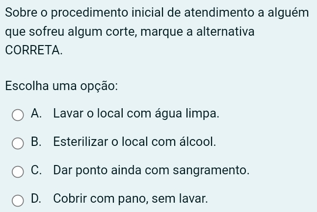 Sobre o procedimento inicial de atendimento a alguém
que sofreu algum corte, marque a alternativa
CORRETA.
Escolha uma opção:
A. Lavar o local com água limpa.
B. Esterilizar o local com álcool.
C. Dar ponto ainda com sangramento.
D. Cobrir com pano, sem lavar.