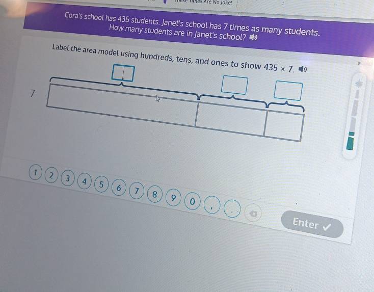 Tmes Are No Joke
Cora's school has 435 students. Janet's school has 7 times as many students.
How many students are in Janet's school? •
Label the area model using hundreds
τ
1 2 3 4 5 6 7
8 9 0
. Enter