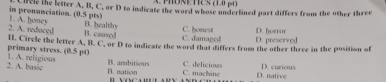 APHONETICS (1.0 βt)
Circle the letter A, B, C, or D to indicate the word whose underlined part differs from the other three
in pronunciation. (0.5 pts)
1. A. honey B. healthy C. honest
2. A. reduced B. caused
D. horror
C. damaged D. preserved
I. Circle the letter A, B. C, or D to indicate the word that differs from the other three in the position of
primary stress. (0.5 pt)
1. A. religious B. ambitious C. delicious D. curious
2. A. basic B. nation C. machine D. native