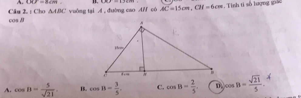 A. OO=8cm, B. OO=15cm
Câu 2. : Cho △ ABC vuông tại A , đường cao AH có AC=15cm, CH=6cm. Tính tỉ số lượng giác
cos B
A. cos B= 5/sqrt(21) . B. cos B= 3/5 . cos B= 2/5 . )cos B= sqrt(21)/5 . 
C.