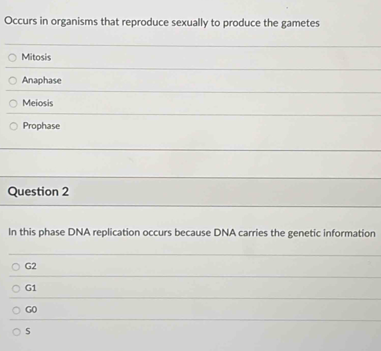 Occurs in organisms that reproduce sexually to produce the gametes
Mitosis
Anaphase
Meiosis
Prophase
Question 2
In this phase DNA replication occurs because DNA carries the genetic information
G2
G1
G0
s