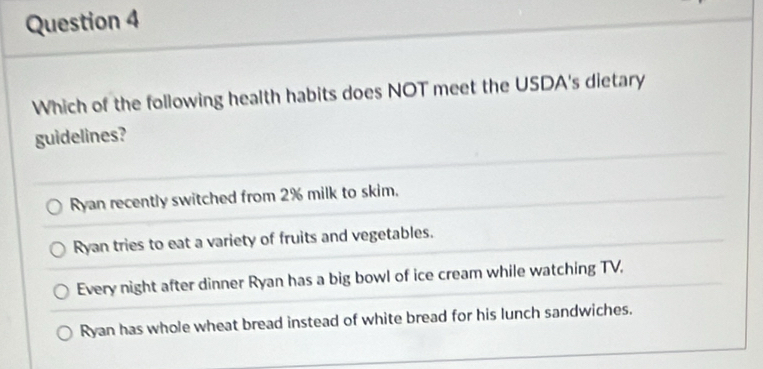 Which of the following health habits does NOT meet the USDA's dietary
guidelines?
Ryan recently switched from 2% milk to skim.
Ryan tries to eat a variety of fruits and vegetables.
Every night after dinner Ryan has a big bowl of ice cream while watching TV,
Ryan has whole wheat bread instead of white bread for his lunch sandwiches.