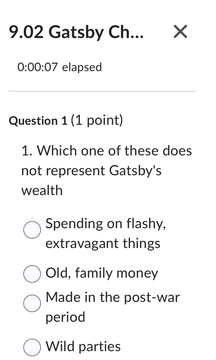 9.02 Gatsby Ch... X
0:00:07 elapsed
Question 1 (1 point)
1. Which one of these does
not represent Gatsby's
wealth
Spending on flashy,
extravagant things
Old, family money
Made in the post-war
period
Wild parties