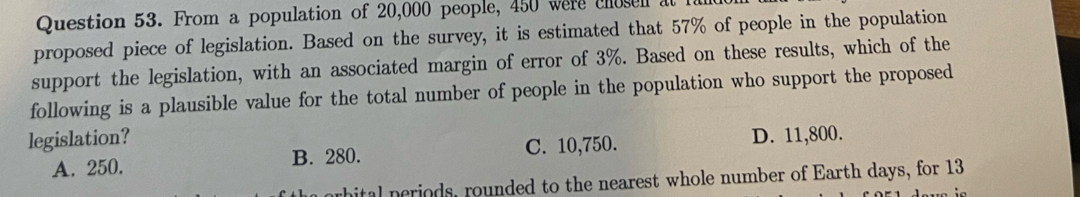 From a population of 20,000 people, 450 were chosen at
proposed piece of legislation. Based on the survey, it is estimated that 57% of people in the population
support the legislation, with an associated margin of error of 3%. Based on these results, which of the
following is a plausible value for the total number of people in the population who support the proposed
legislation? D. 11,800.
A. 250. B. 280. C. 10,750.
ital periods, rounded to the nearest whole number of Earth days, for 13