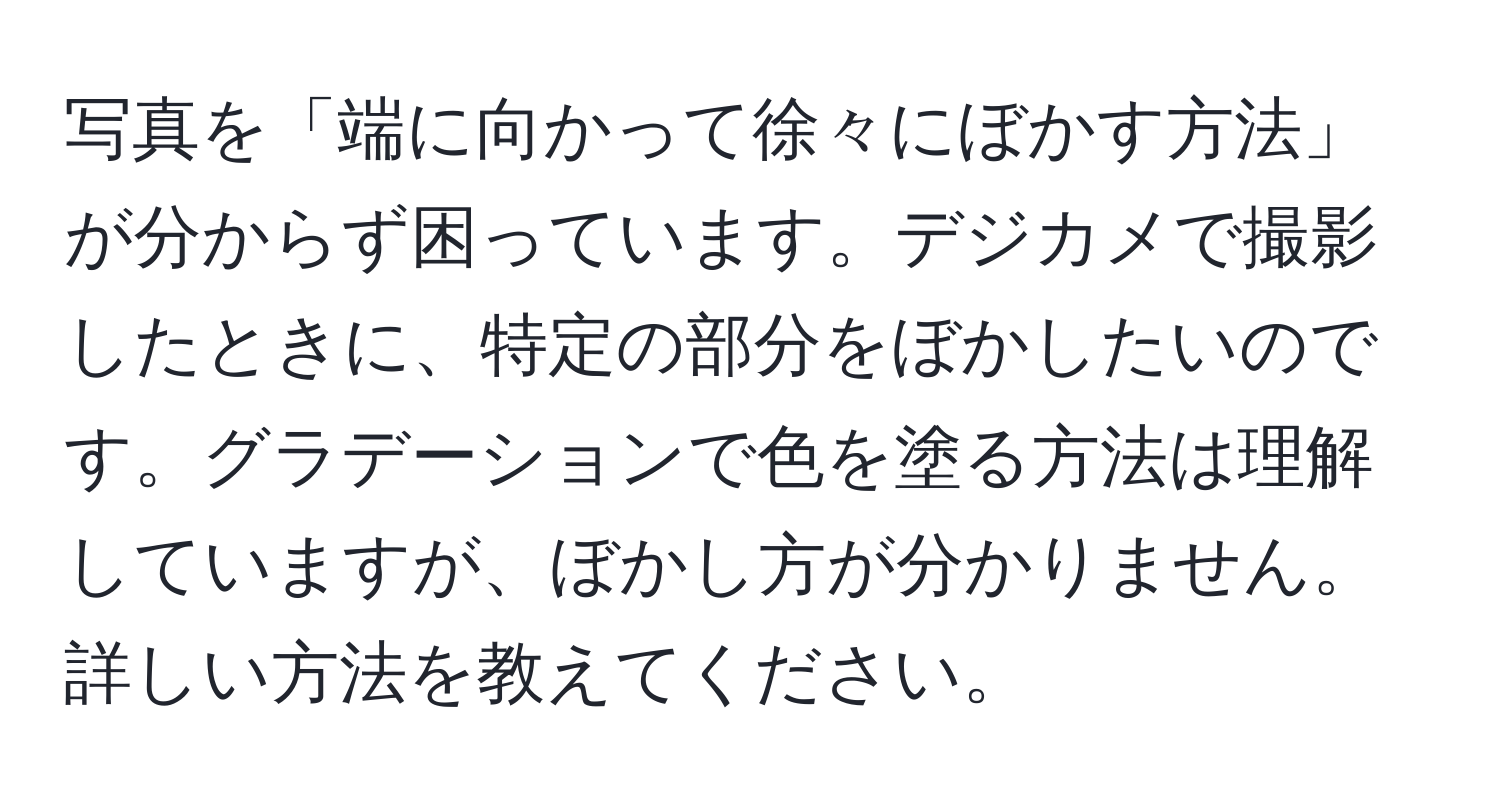 写真を「端に向かって徐々にぼかす方法」が分からず困っています。デジカメで撮影したときに、特定の部分をぼかしたいのです。グラデーションで色を塗る方法は理解していますが、ぼかし方が分かりません。詳しい方法を教えてください。