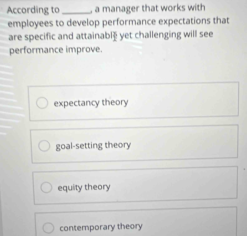 According to _, a manager that works with
employees to develop performance expectations that
are specific and attainablæ yet challenging will see
performance improve.
expectancy theory
goal-setting theory
equity theory
contemporary theory