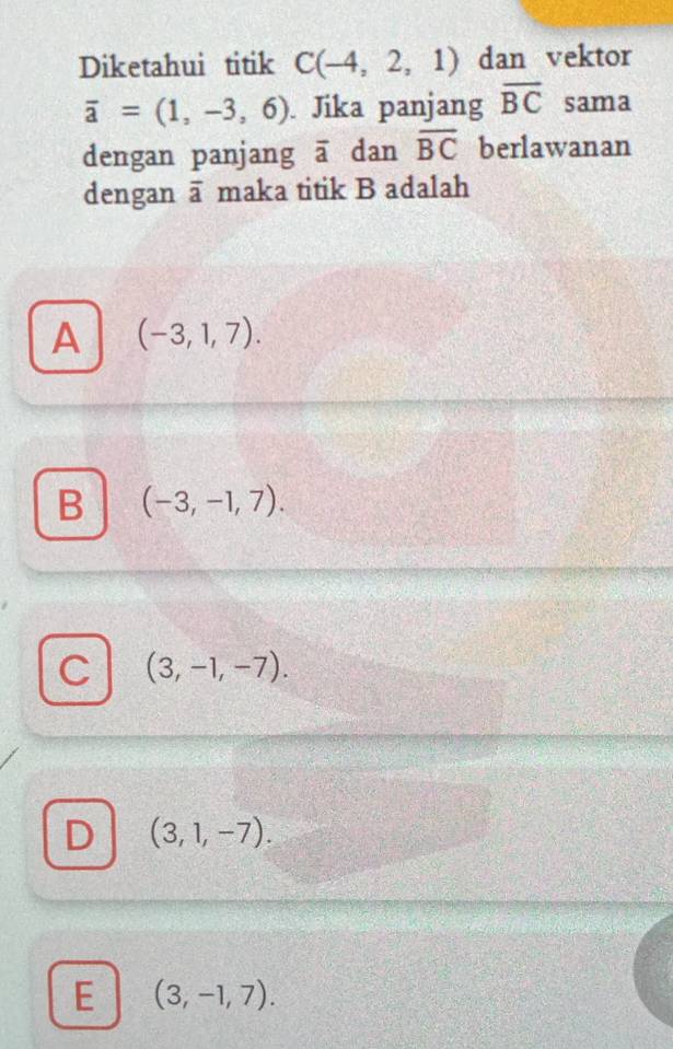 Diketahui titik C(-4,2,1) dan vektor
overline a=(1,-3,6). Jika panjang overline BC sama
dengan panjang overline a dan overline BC berlawanan
dengan overline a maka titik B adalah
A (-3,1,7).
B (-3,-1,7).
C (3,-1,-7).
D (3,1,-7).
E (3,-1,7).