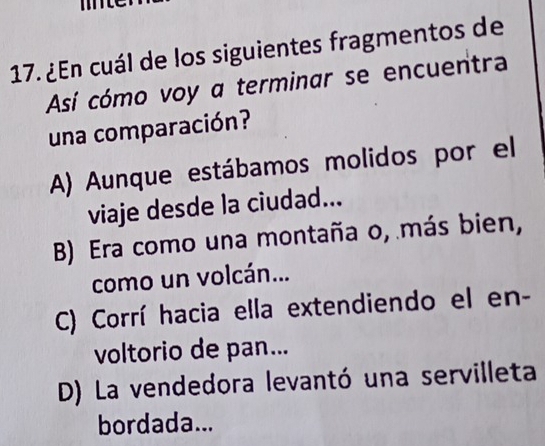 ¿En cuál de los siguientes fragmentos de
Así cómo voy a terminar se encuentra
una comparación?
A) Aunque estábamos molidos por el
viaje desde la ciudad...
B) Era como una montaña o, más bien,
como un volcán...
C) Corrí hacia ella extendiendo el en-
voltorio de pan...
D) La vendedora levantó una servilleta
bordada...