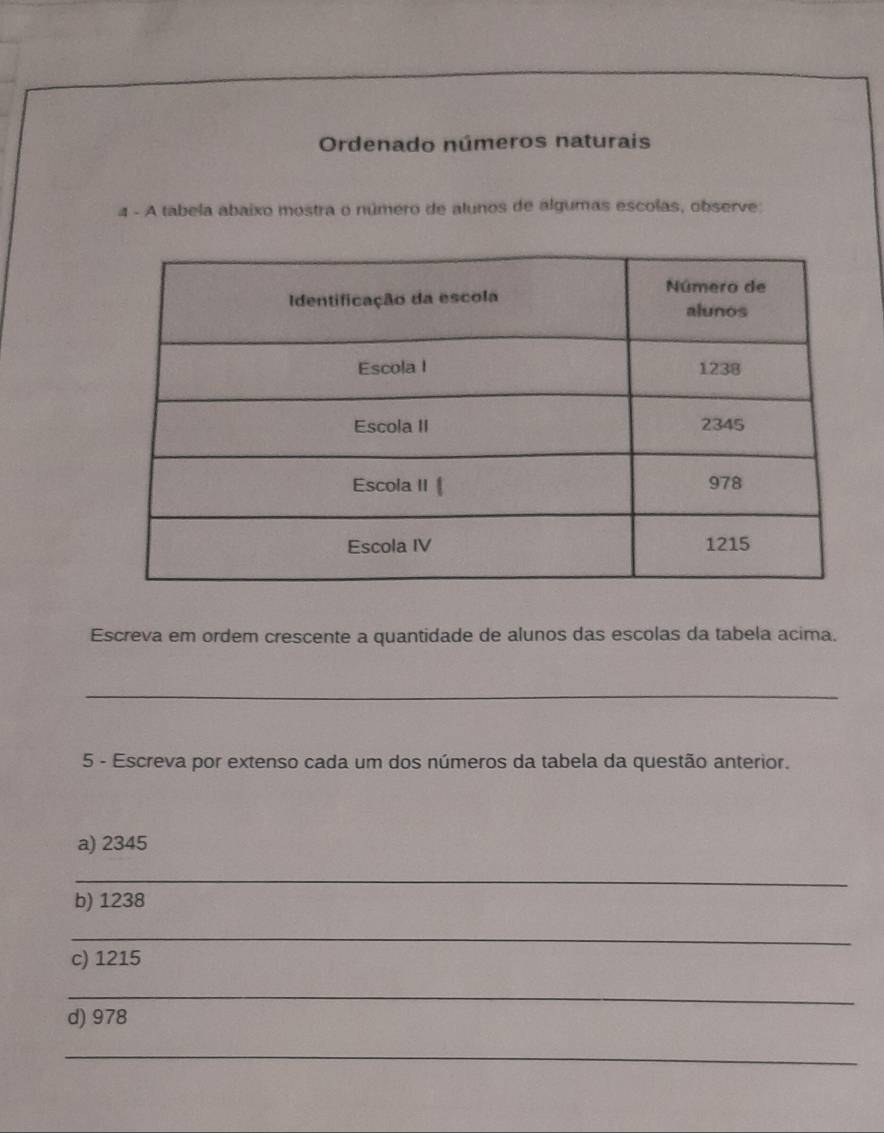 Ordenado números naturais 
4 - A tabela abaixo mostra o número de alunos de algumas escolas, observe: 
Escreva em ordem crescente a quantidade de alunos das escolas da tabela acima. 
_ 
5 - Escreva por extenso cada um dos números da tabela da questão anterior. 
a) 2345
_ 
b) 1238
_ 
c) 1215
_ 
d) 978
_