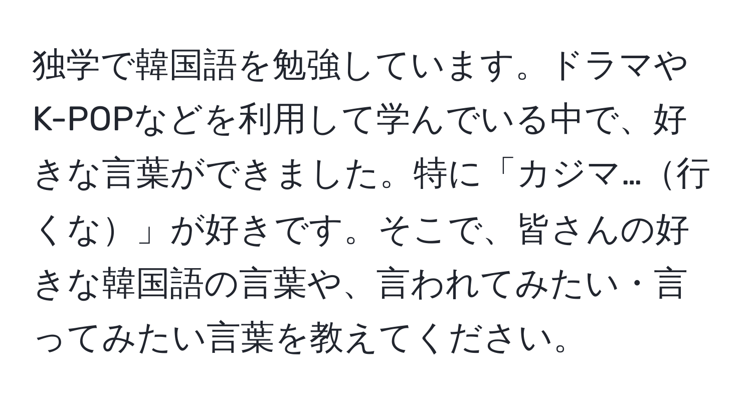 独学で韓国語を勉強しています。ドラマやK-POPなどを利用して学んでいる中で、好きな言葉ができました。特に「カジマ…行くな」が好きです。そこで、皆さんの好きな韓国語の言葉や、言われてみたい・言ってみたい言葉を教えてください。