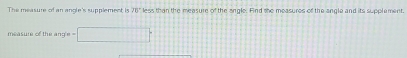 The measure of an angle's supplement is 10° less than the measure the angle. Find the measures of the angle and its supplement. 
measure of the ang'e